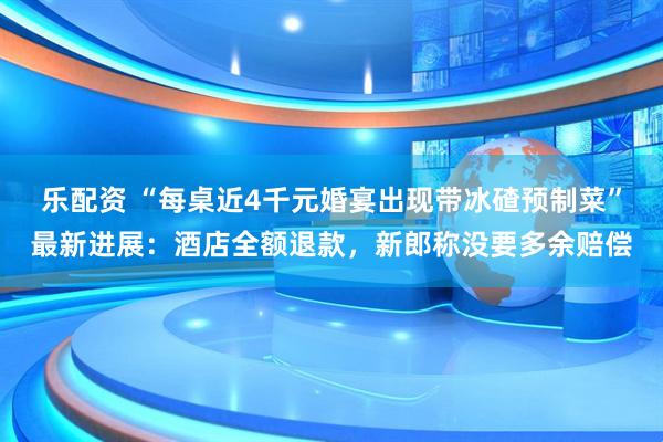 乐配资 “每桌近4千元婚宴出现带冰碴预制菜”最新进展：酒店全额退款，新郎称没要多余赔偿