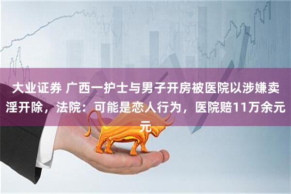 大业证券 广西一护士与男子开房被医院以涉嫌卖淫开除，法院：可能是恋人行为，医院赔11万余元